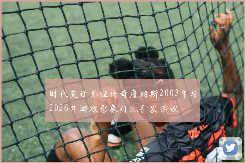 时代变迁见证传奇詹姆斯2003年与2026年游戏形象对比引发热议
