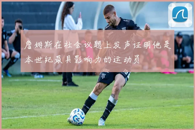 詹姆斯在社会议题上发声证明他是本世纪最具影响力的运动员