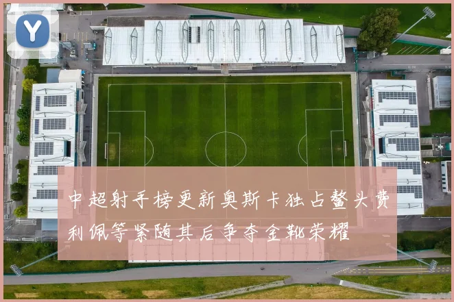 中超射手榜更新奥斯卡独占鳌头费利佩等紧随其后争夺金靴荣耀