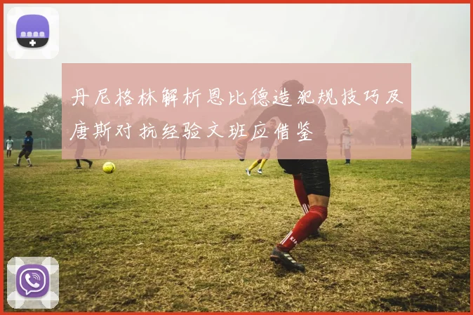 丹尼格林解析恩比德造犯规技巧及唐斯对抗经验文班应借鉴