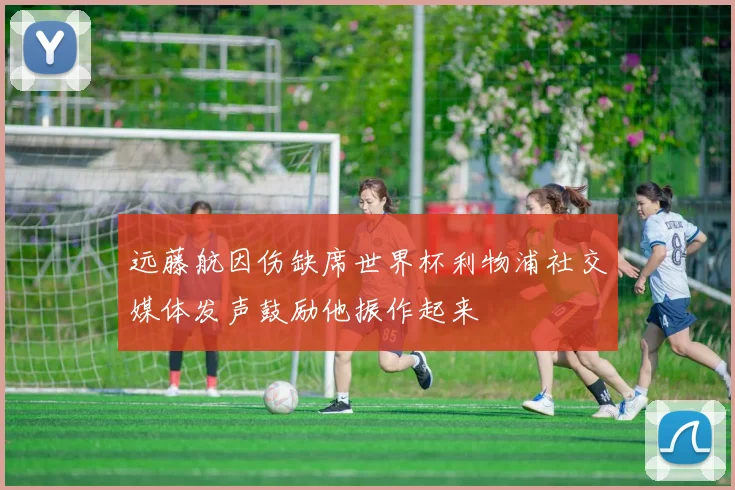 远藤航因伤缺席世界杯利物浦社交媒体发声鼓励他振作起来