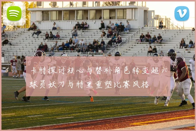 卡特探讨核心与替补角色转变超六球员妖刀与特里重塑比赛风格