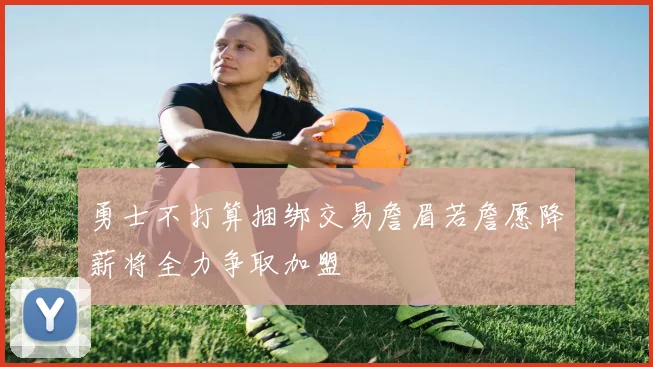 勇士不打算捆绑交易詹眉若詹愿降薪将全力争取加盟