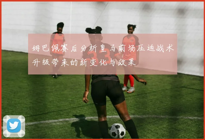 姆巴佩赛后分析皇马前场压迫战术升级带来的新变化与效果