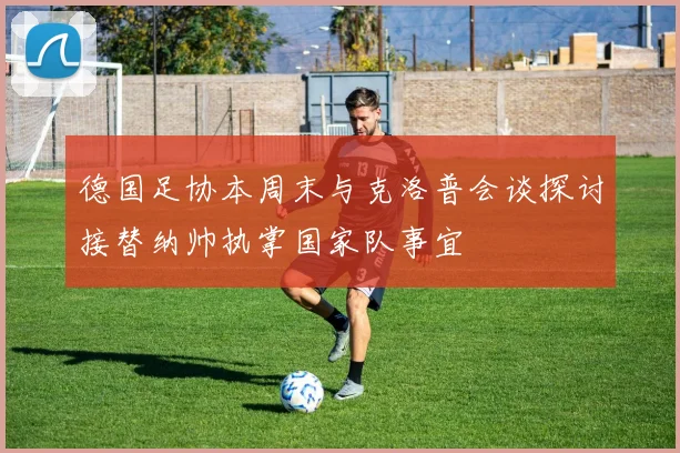 德国足协本周末与克洛普会谈探讨接替纳帅执掌国家队事宜