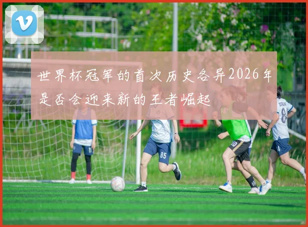 世界杯冠军的首次历史各异2026年是否会迎来新的王者崛起