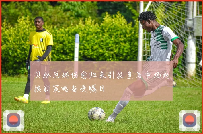 贝林厄姆伤愈归来引发皇马中场轮换新策略备受瞩目