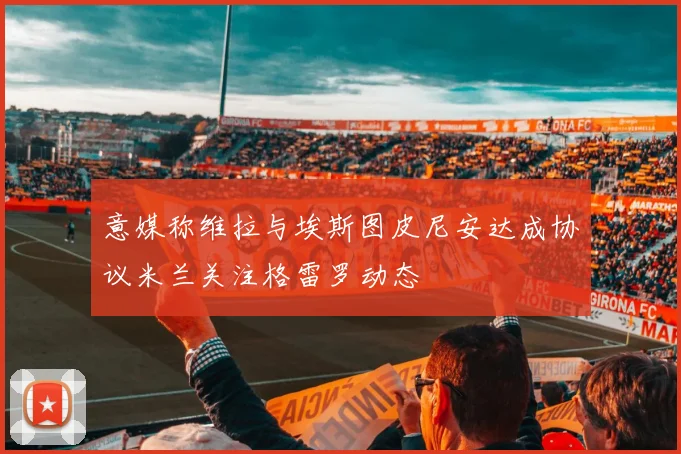 意媒称维拉与埃斯图皮尼安达成协议米兰关注格雷罗动态