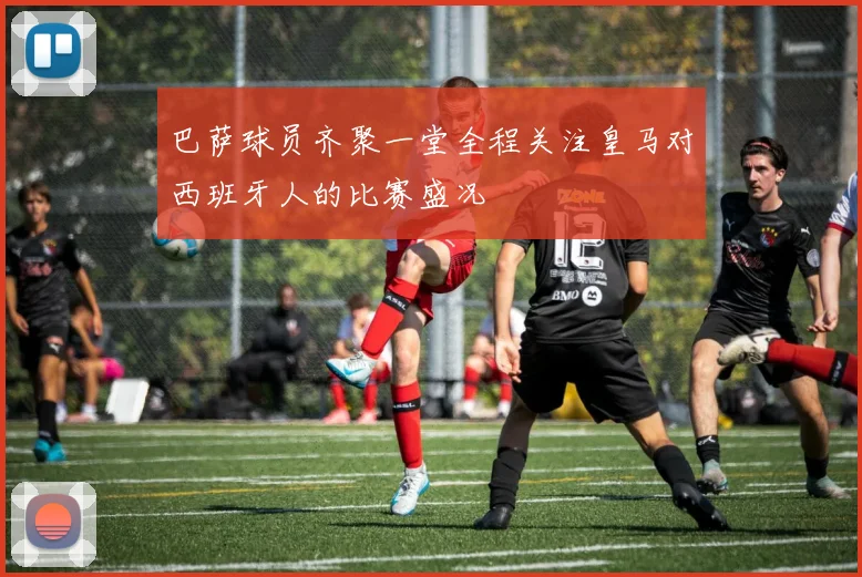 巴萨球员齐聚一堂全程关注皇马对西班牙人的比赛盛况