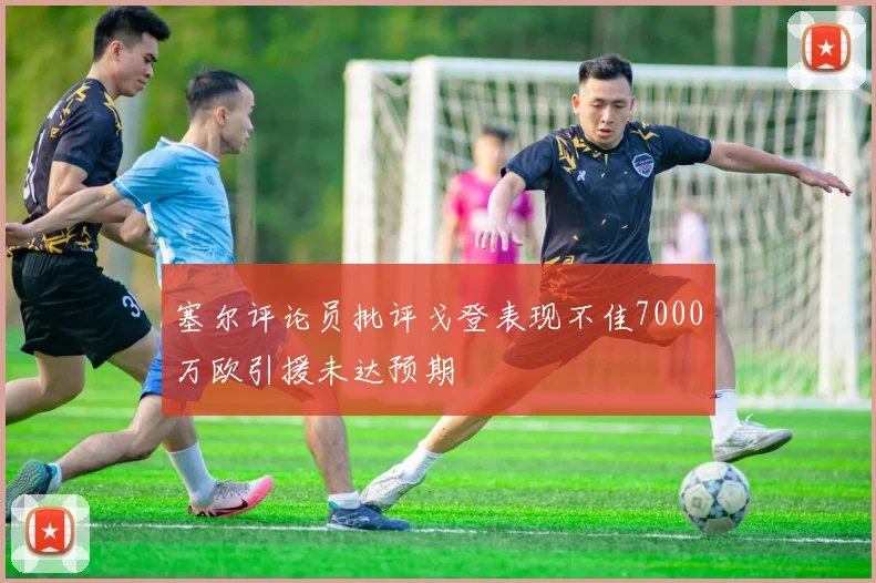 塞尔评论员批评戈登表现不佳7000万欧引援未达预期
