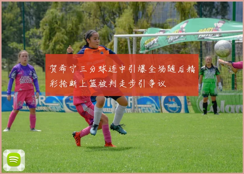 贺希宁三分球连中引爆全场随后精彩抢断上篮被判走步引争议