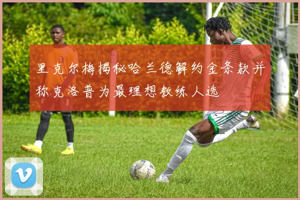里克尔梅揭秘哈兰德解约金条款并称克洛普为最理想教练人选