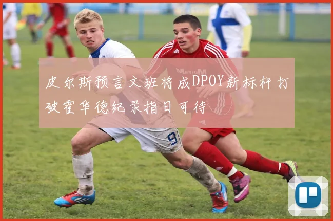 皮尔斯预言文班将成DPOY新标杆打破霍华德纪录指日可待