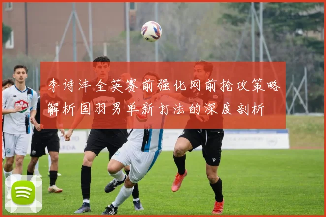 李诗沣全英赛前强化网前抢攻策略解析国羽男单新打法的深度剖析