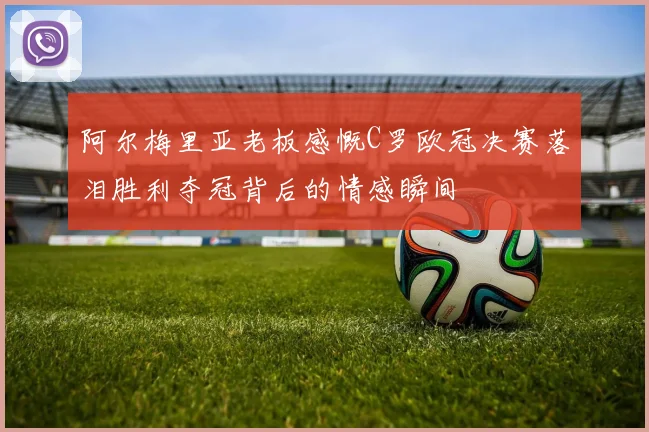 阿尔梅里亚老板感慨C罗欧冠决赛落泪胜利夺冠背后的情感瞬间