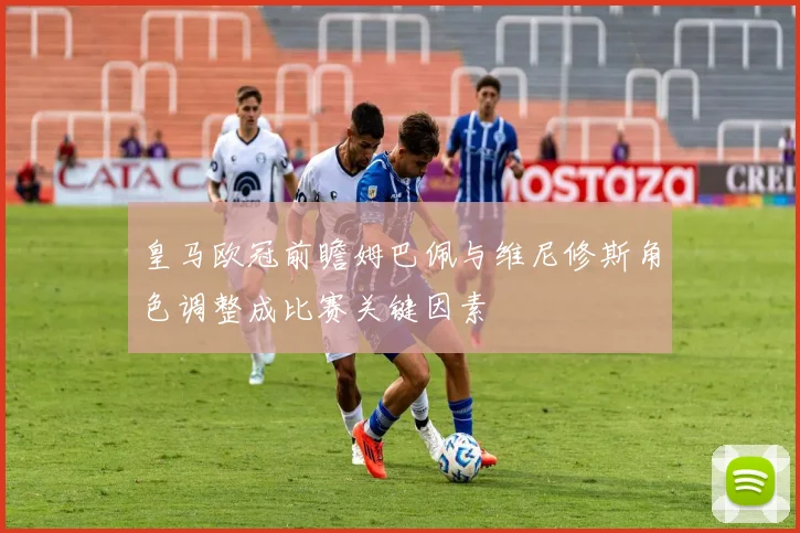 皇马欧冠前瞻姆巴佩与维尼修斯角色调整成比赛关键因素