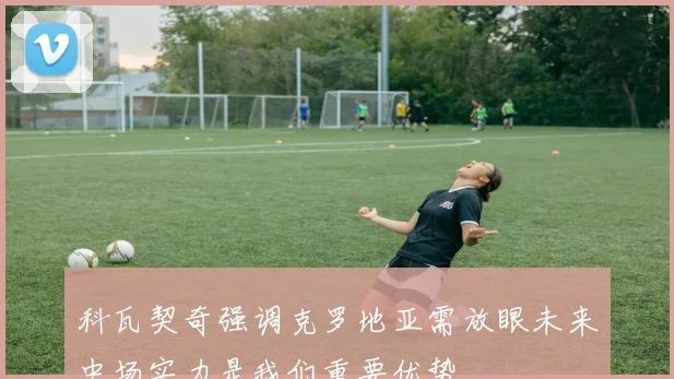 科瓦契奇强调克罗地亚需放眼未来中场实力是我们重要优势