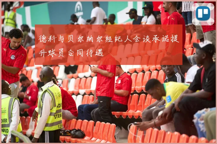 德科与贝尔纳尔经纪人会谈承诺提升球员合同待遇