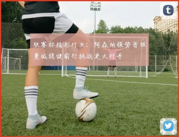 联赛杯精彩对决：阿森纳强势晋级曼城稳健前行挑战更大对手