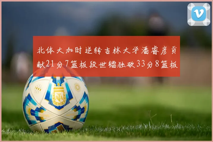 北体大加时逆转吉林大学潘睿彦贡献21分7篮板段世镭独砍33分8篮板表现抢眼