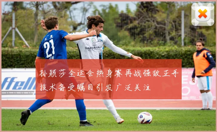 孙颖莎全运会热身赛再战强敌正手技术备受瞩目引发广泛关注