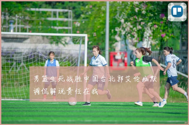 男篮生死战胜中国台北郭艾伦幽默调侃解说责任在我