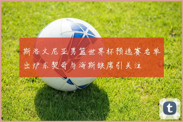 斯洛文尼亚男篮世界杯预选赛名单出炉东契奇与海斯缺席引关注