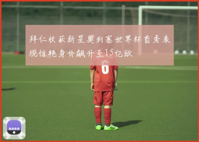 拜仁收获新星奥利塞世界杯首秀表现惊艳身价飙升至15亿欧