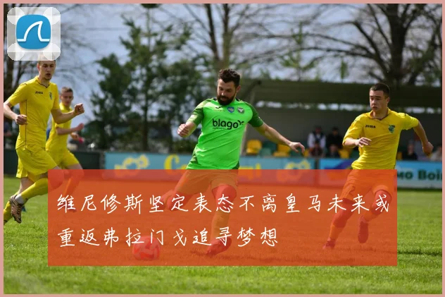 维尼修斯坚定表态不离皇马未来或重返弗拉门戈追寻梦想