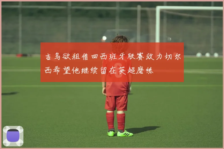 吉乌欲租借回西班牙联赛效力切尔西希望他继续留在英超磨练