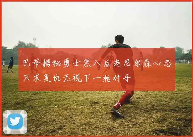 巴爷揭秘勇士黑八后老尼尔森心态只求复仇无视下一轮对手