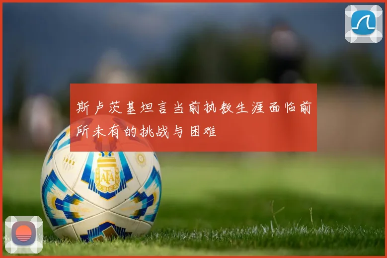 斯卢茨基坦言当前执教生涯面临前所未有的挑战与困难