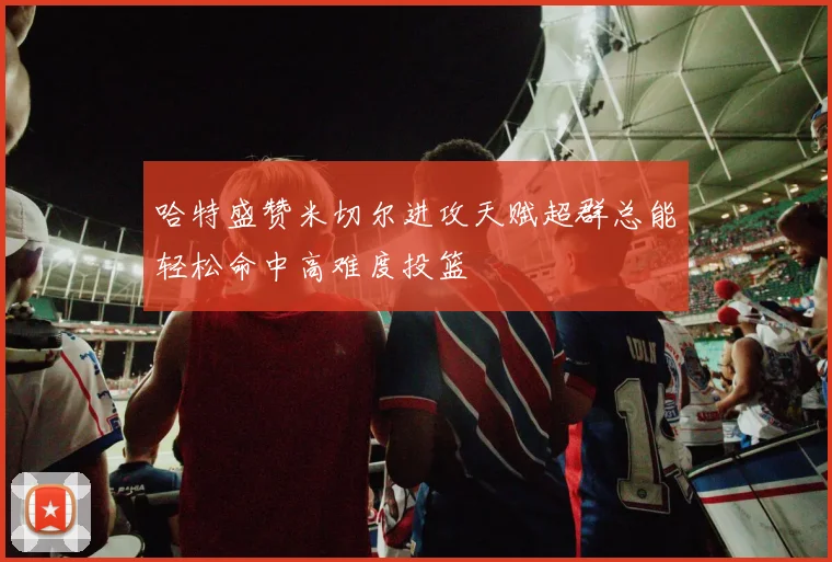 哈特盛赞米切尔进攻天赋超群总能轻松命中高难度投篮